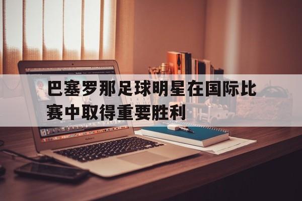 关于巴塞罗那足球明星在国际比赛中取得重要胜利的信息