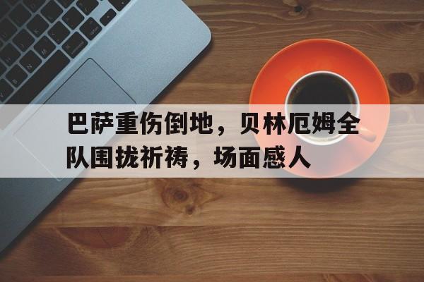 巴萨重伤倒地，贝林厄姆全队围拢祈祷，场面感人